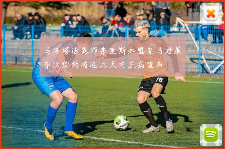 马洛塔透露邓弗里斯加盟皇马进展齐沃续约将在几天内正式宣布