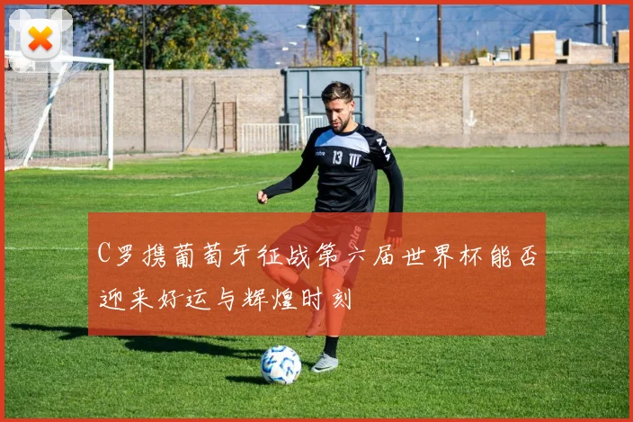 C罗携葡萄牙征战第六届世界杯能否迎来好运与辉煌时刻