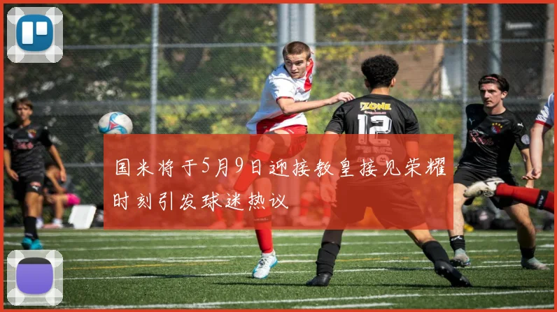 国米将于5月9日迎接教皇接见荣耀时刻引发球迷热议