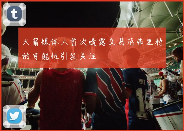 火箭媒体人首次透露交易范弗里特的可能性引发关注