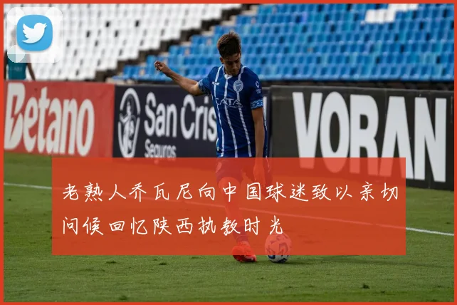 老熟人乔瓦尼向中国球迷致以亲切问候回忆陕西执教时光
