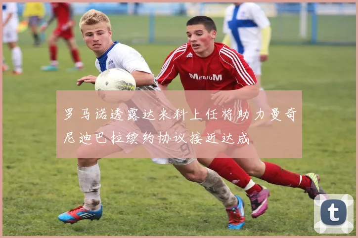 罗马诺透露达米科上任将助力曼奇尼迪巴拉续约协议接近达成