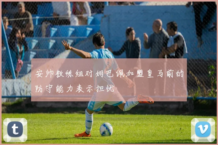 安帅教练组对姆巴佩加盟皇马前的防守能力表示担忧