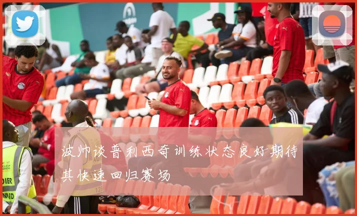 波帅谈普利西奇训练状态良好期待其快速回归赛场