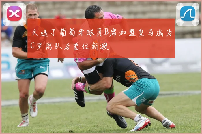 久违了葡萄牙球员B席加盟皇马成为C罗离队后首位新援