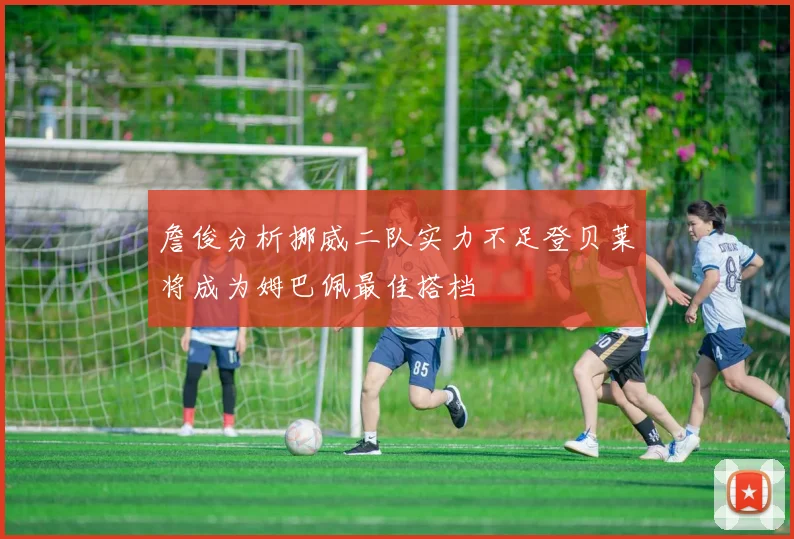 詹俊分析挪威二队实力不足登贝莱将成为姆巴佩最佳搭档