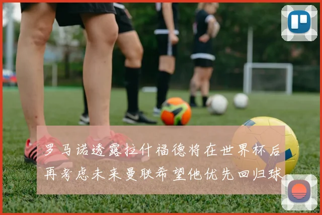 罗马诺透露拉什福德将在世界杯后再考虑未来曼联希望他优先回归球队