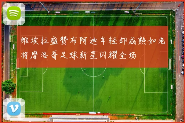 维埃拉盛赞布阿迪年轻却成熟如老将摩洛哥足球新星闪耀全场