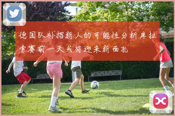 德国队补招新人的可能性分析库拉索赛前一天或将迎来新面孔