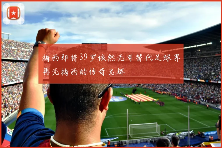 梅西即将39岁依然无可替代足球界再无梅西的传奇光辉