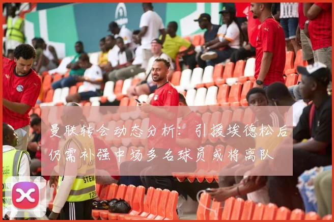 曼联转会动态分析：引援埃德松后仍需补强中场多名球员或将离队