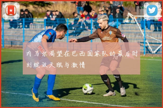 内马尔渴望在巴西国家队的最后时刻绽放天赋与激情