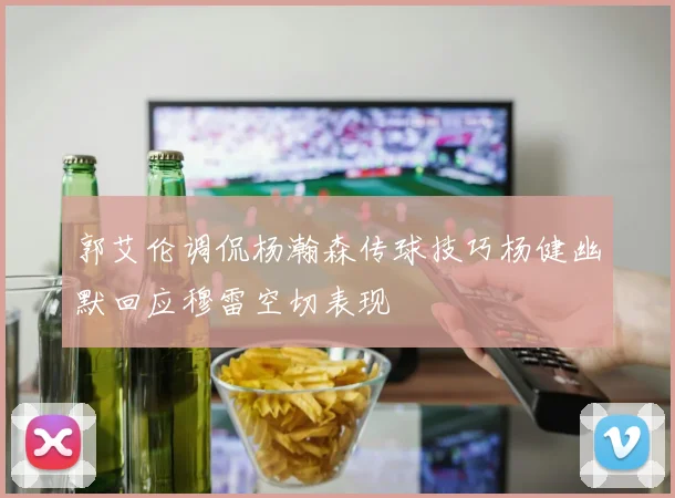 郭艾伦调侃杨瀚森传球技巧杨健幽默回应穆雷空切表现