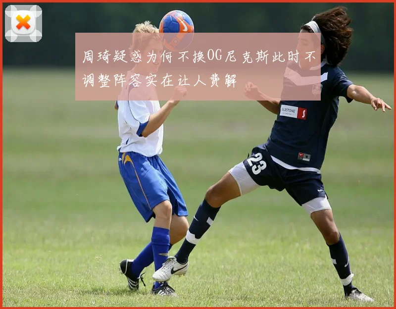 周琦疑惑为何不换OG尼克斯此时不调整阵容实在让人费解