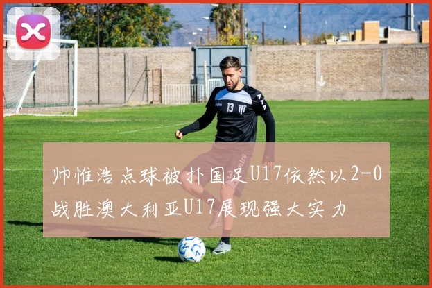 帅惟浩点球被扑国足U17依然以2-0战胜澳大利亚U17展现强大实力